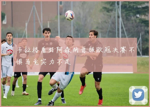 卡拉格看好阿森纳晋级欧冠决赛不惧马竞实力不足