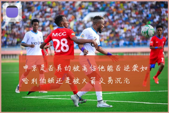 申京是否真的被高估他能否逆袭如哈利伯顿还是被火箭交易沉沦