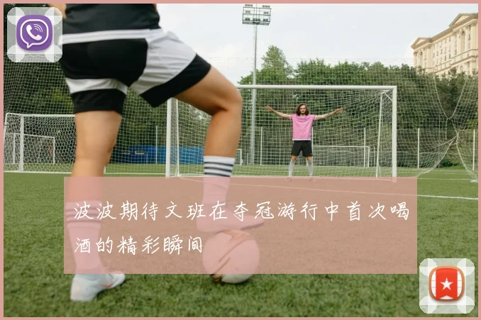 波波期待文班在夺冠游行中首次喝酒的精彩瞬间