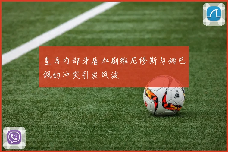 皇马内部矛盾加剧维尼修斯与姆巴佩的冲突引发风波