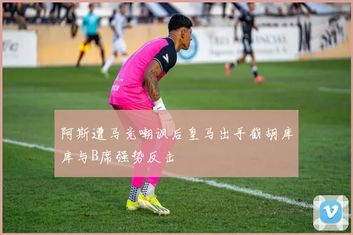 阿斯遭马竞嘲讽后皇马出手截胡库库与B席强势反击