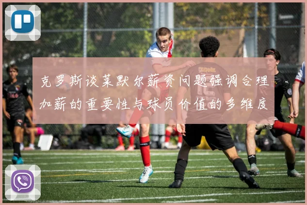 克罗斯谈莱默尔薪资问题强调合理加薪的重要性与球员价值的多维度分析