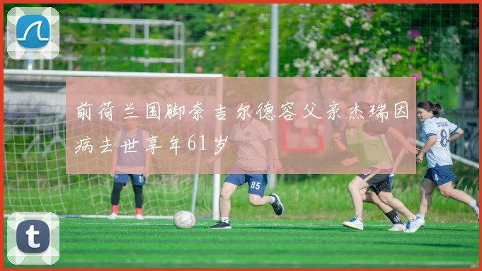 前荷兰国脚奈吉尔德容父亲杰瑞因病去世享年61岁