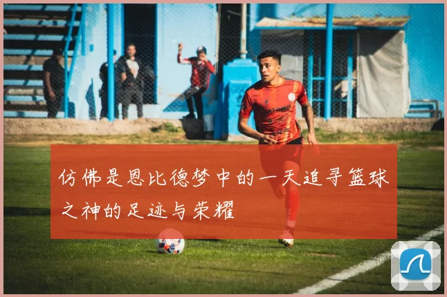 仿佛是恩比德梦中的一天追寻篮球之神的足迹与荣耀