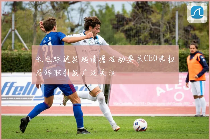 米兰球迷发起请愿活动要求CEO弗拉尼辞职引发广泛关注