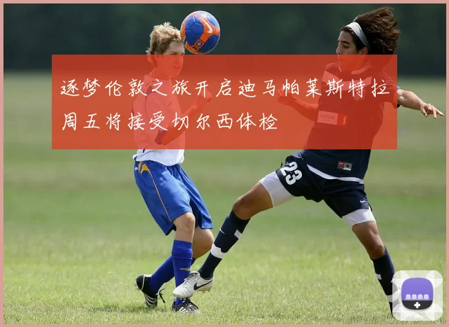 逐梦伦敦之旅开启迪马帕莱斯特拉周五将接受切尔西体检