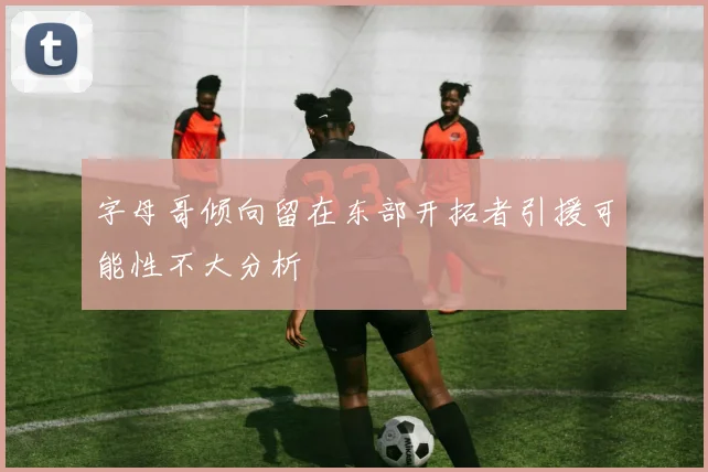 字母哥倾向留在东部开拓者引援可能性不大分析