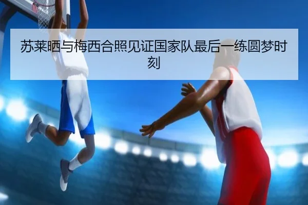 苏莱晒与梅西合照见证国家队最后一练圆梦时刻